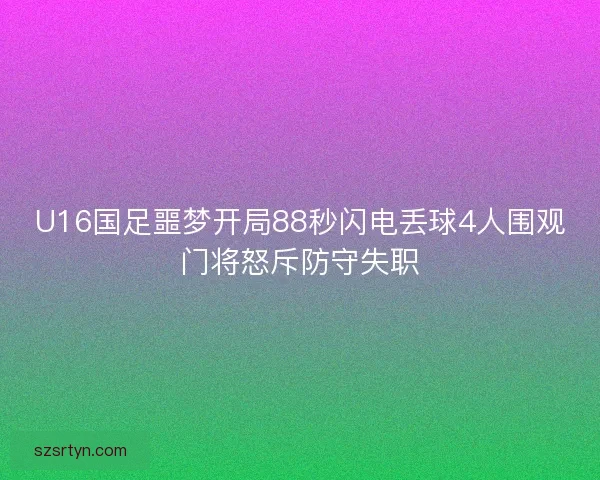U16国足噩梦开局88秒闪电丢球4人围观门将怒斥防守失职