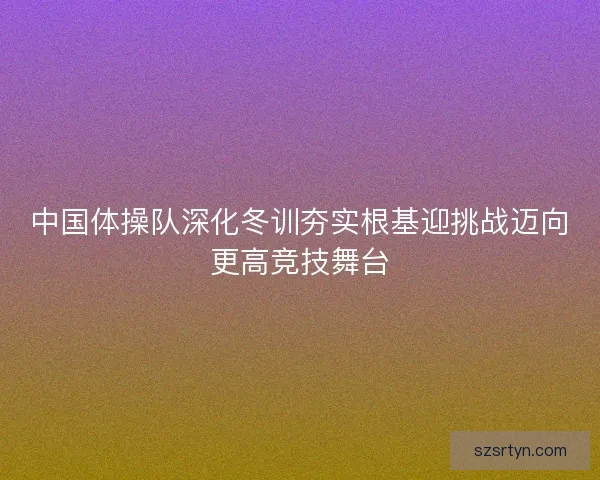 中国体操队深化冬训夯实根基迎挑战迈向更高竞技舞台