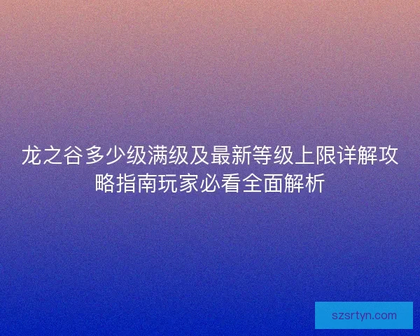 龙之谷多少级满级及最新等级上限详解攻略指南玩家必看全面解析