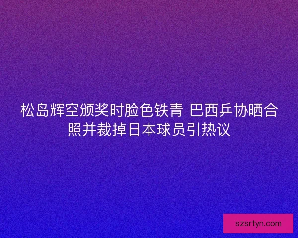松岛辉空颁奖时脸色铁青 巴西乒协晒合照并裁掉日本球员引热议