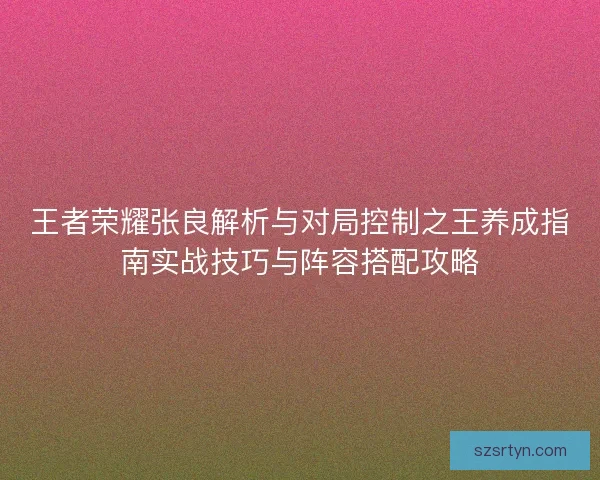 王者荣耀张良解析与对局控制之王养成指南实战技巧与阵容搭配攻略