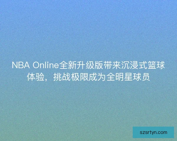 NBA Online全新升级版带来沉浸式篮球体验，挑战极限成为全明星球员