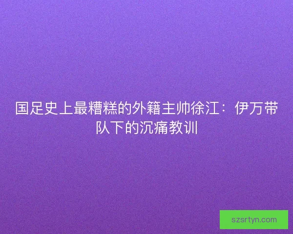 国足史上最糟糕的外籍主帅徐江：伊万带队下的沉痛教训